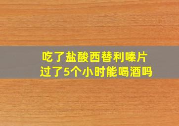 吃了盐酸西替利嗪片过了5个小时能喝酒吗