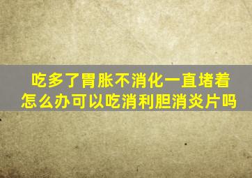 吃多了胃胀不消化一直堵着怎么办可以吃消利胆消炎片吗