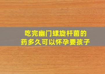 吃完幽门螺旋杆菌的药多久可以怀孕要孩子