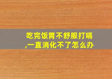 吃完饭胃不舒服打嗝,一直消化不了怎么办