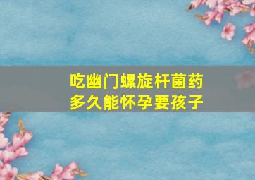 吃幽门螺旋杆菌药多久能怀孕要孩子