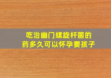 吃治幽门螺旋杆菌的药多久可以怀孕要孩子