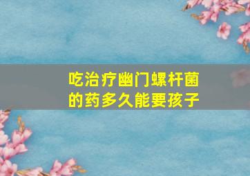 吃治疗幽门螺杆菌的药多久能要孩子