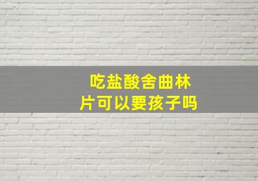 吃盐酸舍曲林片可以要孩子吗