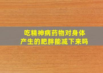 吃精神病药物对身体产生的肥胖能减下来吗