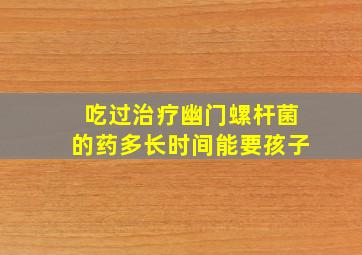 吃过治疗幽门螺杆菌的药多长时间能要孩子