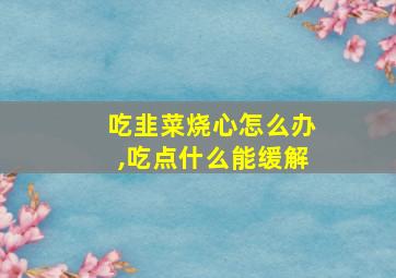 吃韭菜烧心怎么办,吃点什么能缓解