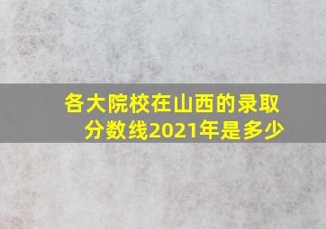 各大院校在山西的录取分数线2021年是多少