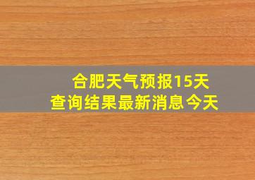 合肥天气预报15天查询结果最新消息今天