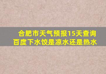 合肥市天气预报15天查询百度下水饺是凉水还是热水