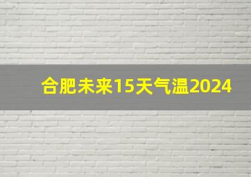 合肥未来15天气温2024