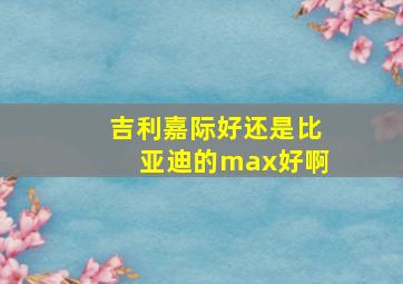 吉利嘉际好还是比亚迪的max好啊