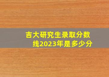 吉大研究生录取分数线2023年是多少分