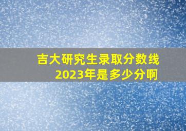 吉大研究生录取分数线2023年是多少分啊