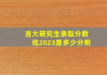 吉大研究生录取分数线2023是多少分啊