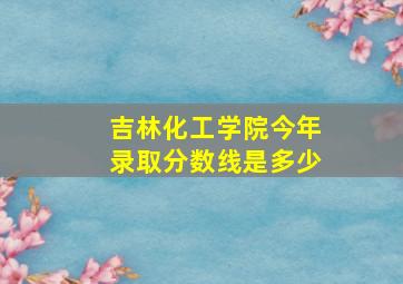 吉林化工学院今年录取分数线是多少