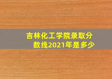 吉林化工学院录取分数线2021年是多少