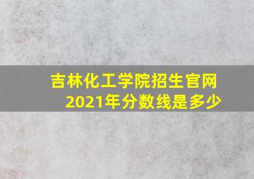 吉林化工学院招生官网2021年分数线是多少