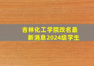 吉林化工学院改名最新消息2024级学生