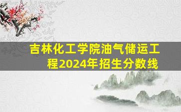 吉林化工学院油气储运工程2024年招生分数线