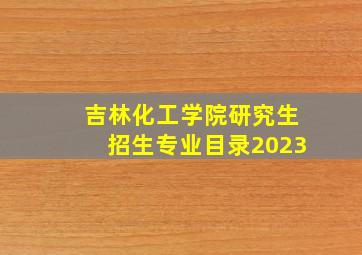 吉林化工学院研究生招生专业目录2023