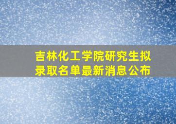 吉林化工学院研究生拟录取名单最新消息公布