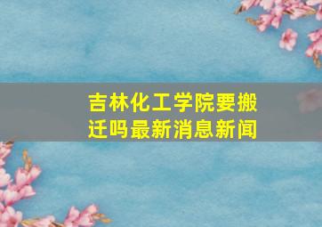 吉林化工学院要搬迁吗最新消息新闻