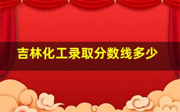 吉林化工录取分数线多少