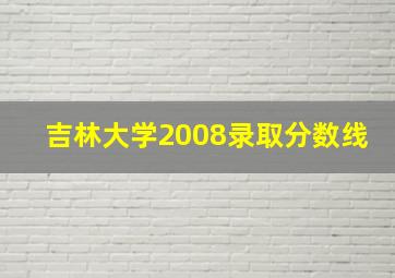 吉林大学2008录取分数线