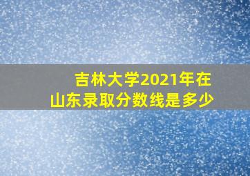 吉林大学2021年在山东录取分数线是多少