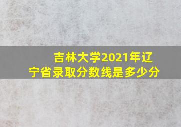 吉林大学2021年辽宁省录取分数线是多少分