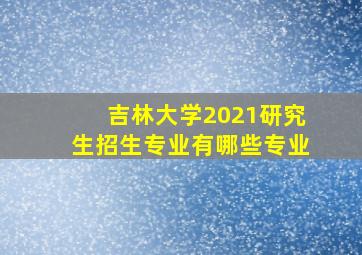 吉林大学2021研究生招生专业有哪些专业