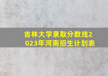 吉林大学录取分数线2023年河南招生计划表