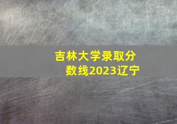 吉林大学录取分数线2023辽宁