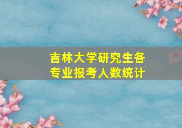 吉林大学研究生各专业报考人数统计