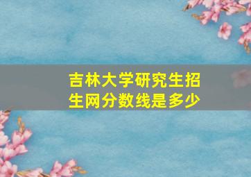 吉林大学研究生招生网分数线是多少