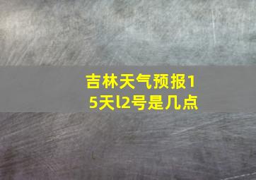 吉林天气预报15天l2号是几点