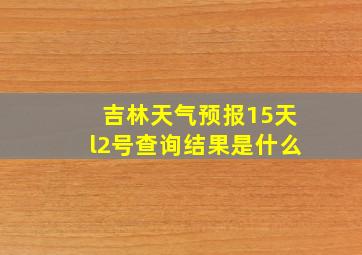 吉林天气预报15天l2号查询结果是什么