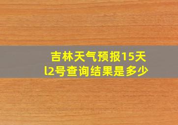 吉林天气预报15天l2号查询结果是多少