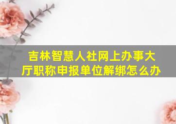 吉林智慧人社网上办事大厅职称申报单位解绑怎么办