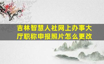 吉林智慧人社网上办事大厅职称申报照片怎么更改