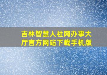 吉林智慧人社网办事大厅官方网站下载手机版