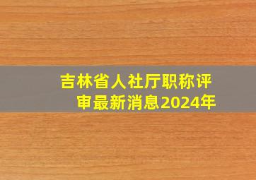 吉林省人社厅职称评审最新消息2024年