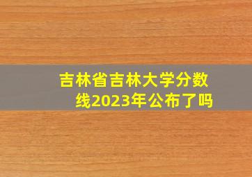 吉林省吉林大学分数线2023年公布了吗