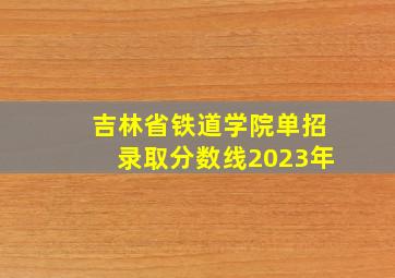 吉林省铁道学院单招录取分数线2023年