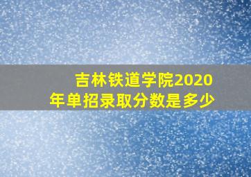 吉林铁道学院2020年单招录取分数是多少