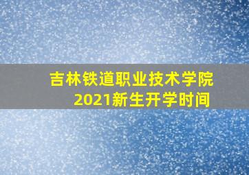 吉林铁道职业技术学院2021新生开学时间