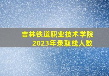 吉林铁道职业技术学院2023年录取线人数