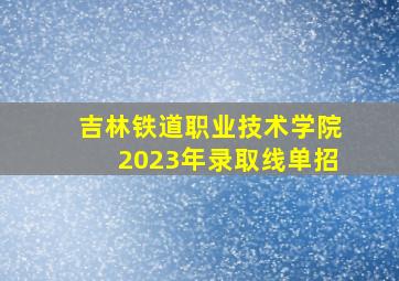 吉林铁道职业技术学院2023年录取线单招