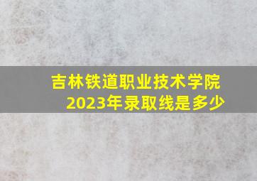 吉林铁道职业技术学院2023年录取线是多少